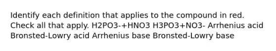 Identify each definition that applies to the compound in red. Check all that apply. H2PO3-+HNO3 H3PO3+NO3- Arrhenius acid Bronsted-Lowry acid Arrhenius base Bronsted-Lowry base