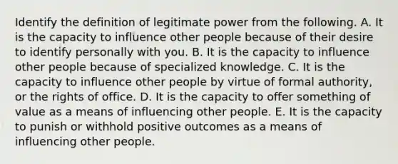 Identify the definition of legitimate power from the following. A. It is the capacity to influence other people because of their desire to identify personally with you. B. It is the capacity to influence other people because of specialized knowledge. C. It is the capacity to influence other people by virtue of formal authority, or the rights of office. D. It is the capacity to offer something of value as a means of influencing other people. E. It is the capacity to punish or withhold positive outcomes as a means of influencing other people.