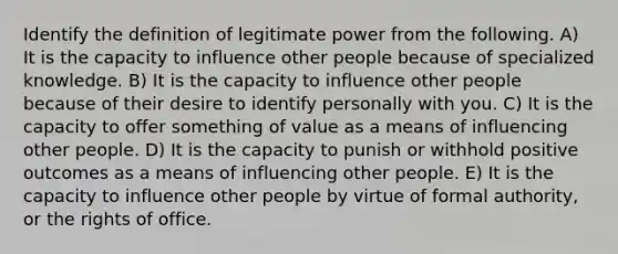 Identify the definition of legitimate power from the following. A) It is the capacity to influence other people because of specialized knowledge. B) It is the capacity to influence other people because of their desire to identify personally with you. C) It is the capacity to offer something of value as a means of influencing other people. D) It is the capacity to punish or withhold positive outcomes as a means of influencing other people. E) It is the capacity to influence other people by virtue of formal authority, or the rights of office.