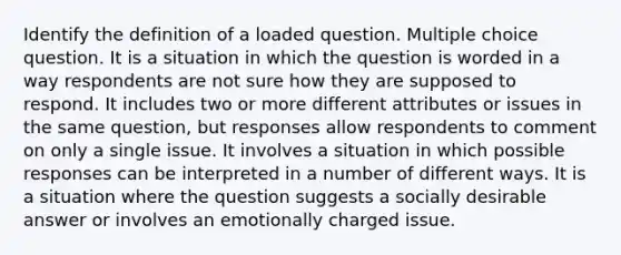 Identify the definition of a loaded question. Multiple choice question. It is a situation in which the question is worded in a way respondents are not sure how they are supposed to respond. It includes two or more different attributes or issues in the same question, but responses allow respondents to comment on only a single issue. It involves a situation in which possible responses can be interpreted in a number of different ways. It is a situation where the question suggests a socially desirable answer or involves an emotionally charged issue.