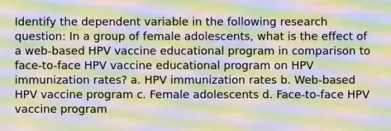 Identify the dependent variable in the following research question: In a group of female adolescents, what is the effect of a web-based HPV vaccine educational program in comparison to face-to-face HPV vaccine educational program on HPV immunization rates? a. HPV immunization rates b. Web-based HPV vaccine program c. Female adolescents d. Face-to-face HPV vaccine program