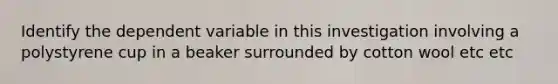 Identify the dependent variable in this investigation involving a polystyrene cup in a beaker surrounded by cotton wool etc etc