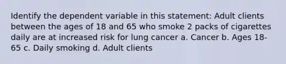 Identify the dependent variable in this statement: Adult clients between the ages of 18 and 65 who smoke 2 packs of cigarettes daily are at increased risk for lung cancer a. Cancer b. Ages 18-65 c. Daily smoking d. Adult clients