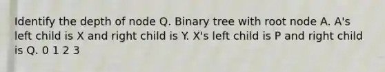 Identify the depth of node Q. Binary tree with root node A. A's left child is X and right child is Y. X's left child is P and right child is Q. 0 1 2 3