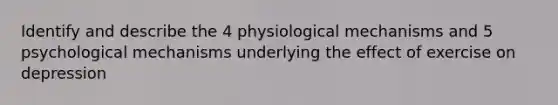 Identify and describe the 4 physiological mechanisms and 5 psychological mechanisms underlying the effect of exercise on depression