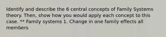 Identify and describe the 6 central concepts of Family Systems theory. Then, show how you would apply each concept to this case. ** Family systems 1. Change in one family effects all members