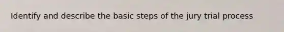 Identify and describe the basic steps of the jury trial process