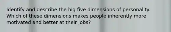 Identify and describe the big five dimensions of personality. Which of these dimensions makes people inherently more motivated and better at their jobs?