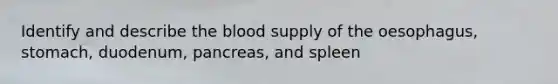 Identify and describe the blood supply of the oesophagus, stomach, duodenum, pancreas, and spleen
