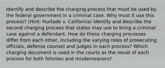 Identify and describe the charging process that must be used by the federal government in a criminal case. Why must it use this process? (Hint: Hurtado v. California) Identify and describe the second charging process that states may use to bring a criminal case against a defendant. How do these charging processes differ from each other, including the varying roles of prosecuting officials, defense counsel and judges in each process? Which charging document is used in the courts as the result of each process for both felonies and misdemeanors?