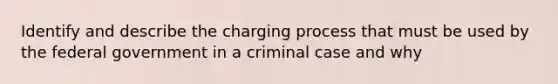 Identify and describe the charging process that must be used by the federal government in a criminal case and why