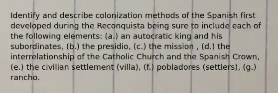 Identify and describe colonization methods of the Spanish first developed during the Reconquista being sure to include each of the following elements: (a.) an autocratic king and his subordinates, (b.) the presidio, (c.) the mission , (d.) the interrelationship of the Catholic Church and the Spanish Crown, (e.) the civilian settlement (villa), (f.) pobladores (settlers), (g.) rancho.