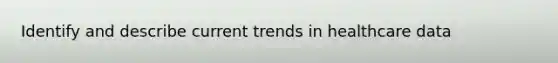 Identify and describe current trends in healthcare data