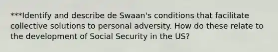 ***Identify and describe de Swaan's conditions that facilitate collective solutions to personal adversity. How do these relate to the development of Social Security in the US?