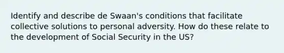 Identify and describe de Swaan's conditions that facilitate collective solutions to personal adversity. How do these relate to the development of Social Security in the US?