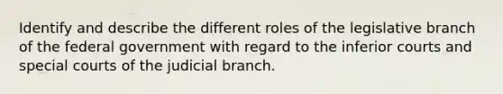 Identify and describe the different roles of the legislative branch of the federal government with regard to the inferior courts and special courts of the judicial branch.