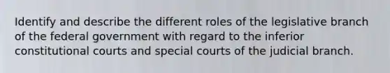 Identify and describe the different roles of the legislative branch of the federal government with regard to the inferior constitutional courts and special courts of the judicial branch.