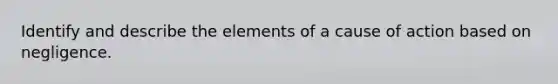 Identify and describe the elements of a cause of action based on negligence.