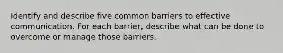 Identify and describe five common barriers to effective communication. For each barrier, describe what can be done to overcome or manage those barriers.