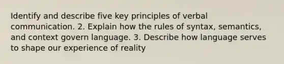 Identify and describe five key principles of verbal communication. 2. Explain how the rules of syntax, semantics, and context govern language. 3. Describe how language serves to shape our experience of reality