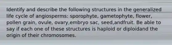 Identify and describe the following structures in the generalized life cycle of angiosperms: sporophyte, gametophyte, flower, pollen grain, ovule, ovary,embryo sac, seed,andfruit. Be able to say if each one of these structures is haploid or diploidand the origin of their chromosomes.