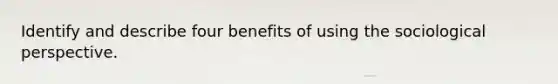 Identify and describe four benefits of using the sociological perspective.