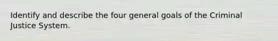 Identify and describe the four general goals of the Criminal Justice System.