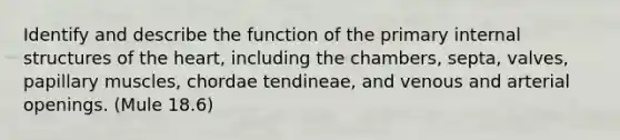 Identify and describe the function of the primary internal structures of the heart, including the chambers, septa, valves, papillary muscles, chordae tendineae, and venous and arterial openings. (Mule 18.6)