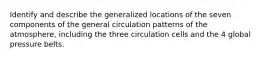 Identify and describe the generalized locations of the seven components of the general circulation patterns of the atmosphere, including the three circulation cells and the 4 global pressure belts.