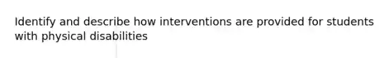 Identify and describe how interventions are provided for students with physical disabilities