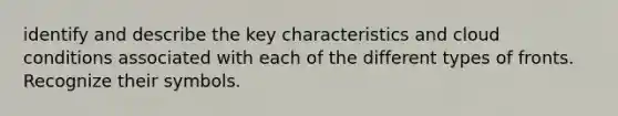 identify and describe the key characteristics and cloud conditions associated with each of the different types of fronts. Recognize their symbols.