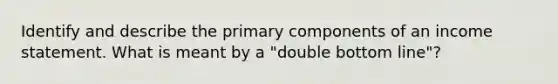 Identify and describe the primary components of an income statement. What is meant by a "double bottom line"?