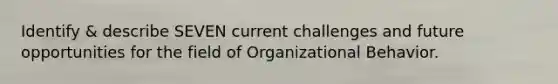 Identify & describe SEVEN current challenges and future opportunities for the field of Organizational Behavior.