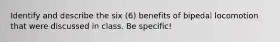 Identify and describe the six (6) benefits of bipedal locomotion that were discussed in class. Be specific!