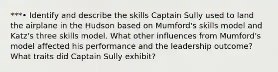 ***• Identify and describe the skills Captain Sully used to land the airplane in the Hudson based on Mumford's skills model and Katz's three skills model. What other influences from Mumford's model affected his performance and the leadership outcome? What traits did Captain Sully exhibit?