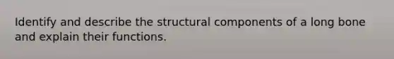 Identify and describe the structural components of a long bone and explain their functions.