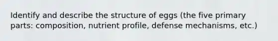 Identify and describe the structure of eggs (the five primary parts: composition, nutrient profile, defense mechanisms, etc.)