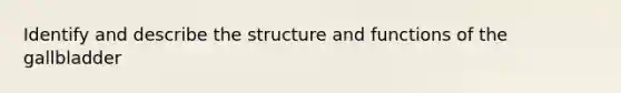 Identify and describe the structure and functions of the gallbladder