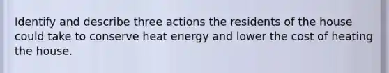 Identify and describe three actions the residents of the house could take to conserve heat energy and lower the cost of heating the house.