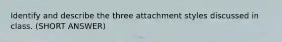 Identify and describe the three attachment styles discussed in class. (SHORT ANSWER)