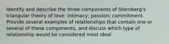 Identify and describe the three components of Sternberg's triangular theory of love: intimacy; passion; commitment. Provide several examples of relationships that contain one or several of these components, and discuss which type of relationship would be considered most ideal