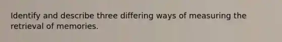 Identify and describe three differing ways of measuring the retrieval of memories.