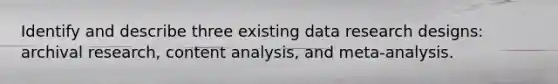 Identify and describe three existing data research designs: archival research, content analysis, and meta-analysis.