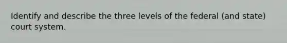 Identify and describe the three levels of the federal (and state) court system.