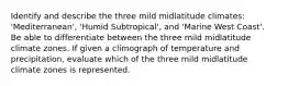 Identify and describe the three mild midlatitude climates: 'Mediterranean', 'Humid Subtropical', and 'Marine West Coast'. Be able to differentiate between the three mild midlatitude climate zones. If given a climograph of temperature and precipitation, evaluate which of the three mild midlatitude climate zones is represented.