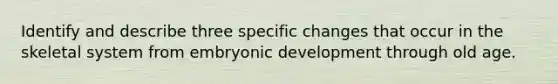 Identify and describe three specific changes that occur in the skeletal system from embryonic development through old age.