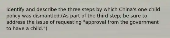 Identify and describe the three steps by which China's one-child policy was dismantled.(As part of the third step, be sure to address the issue of requesting "approval from the government to have a child.")