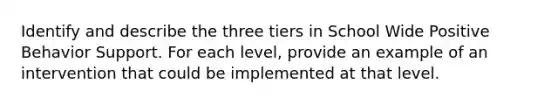 Identify and describe the three tiers in School Wide Positive Behavior Support. For each level, provide an example of an intervention that could be implemented at that level.