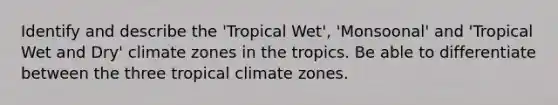 Identify and describe the 'Tropical Wet', 'Monsoonal' and 'Tropical Wet and Dry' climate zones in the tropics. Be able to differentiate between the three tropical climate zones.