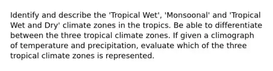 Identify and describe the 'Tropical Wet', 'Monsoonal' and 'Tropical Wet and Dry' climate zones in the tropics. Be able to differentiate between the three tropical climate zones. If given a climograph of temperature and precipitation, evaluate which of the three tropical climate zones is represented.